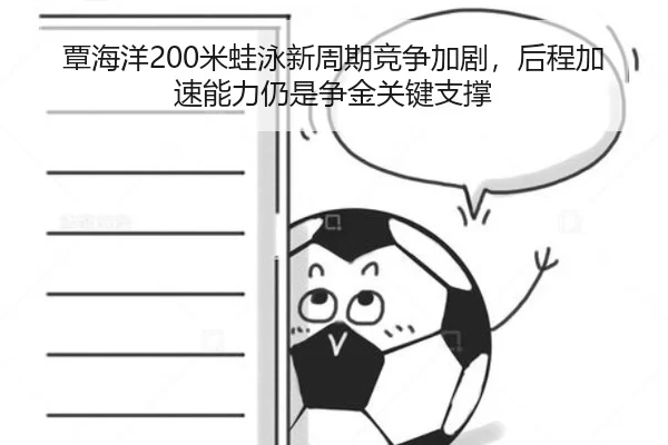 覃海洋200米蛙泳新周期竞争加剧，后程加速能力仍是争金关键支撑